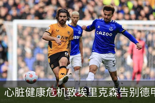 心脏健康危机致埃里克森告别德甲，职业生涯迎转折