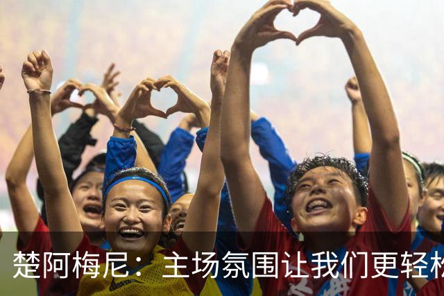 楚阿梅尼：主场氛围让我们更轻松，但裁判的判罚我实在不解